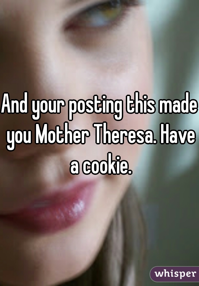 And your posting this made you Mother Theresa. Have a cookie.