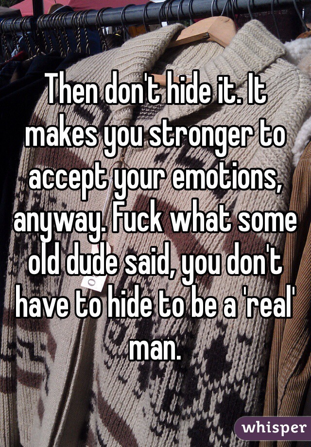 Then don't hide it. It makes you stronger to accept your emotions, anyway. Fuck what some old dude said, you don't have to hide to be a 'real' man. 