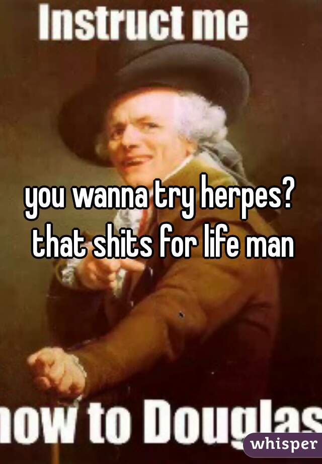 you wanna try herpes? that shits for life man