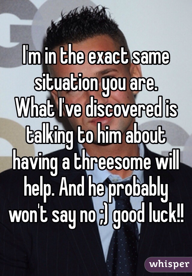I'm in the exact same situation you are. 
What I've discovered is talking to him about having a threesome will help. And he probably won't say no ;) good luck!!