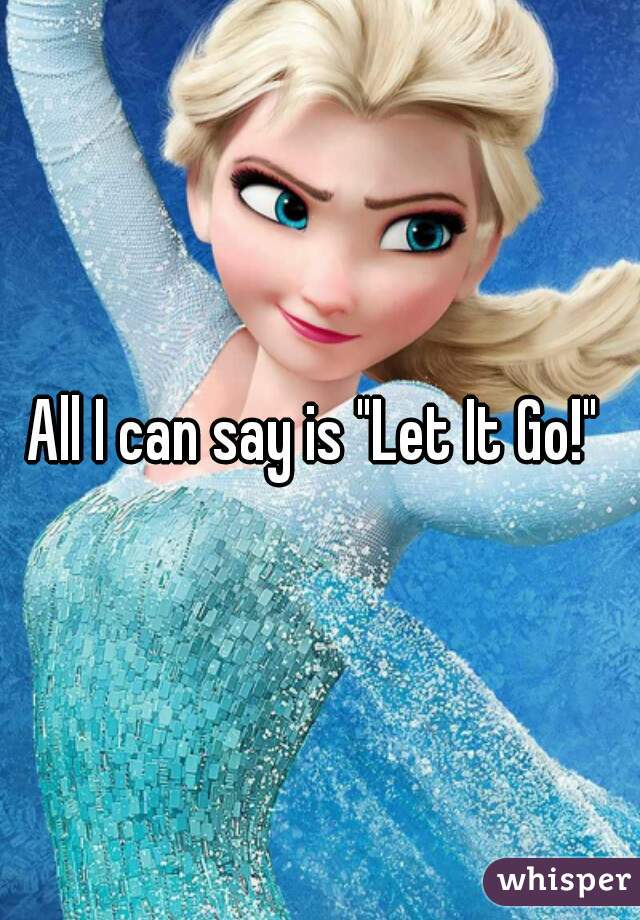 All I can say is "Let It Go!" 