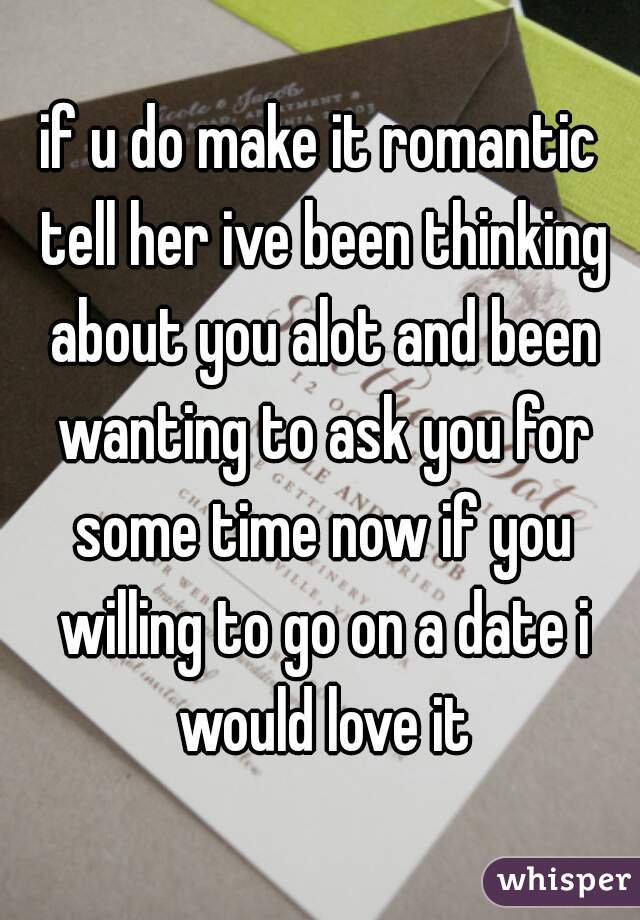 if u do make it romantic tell her ive been thinking about you alot and been wanting to ask you for some time now if you willing to go on a date i would love it