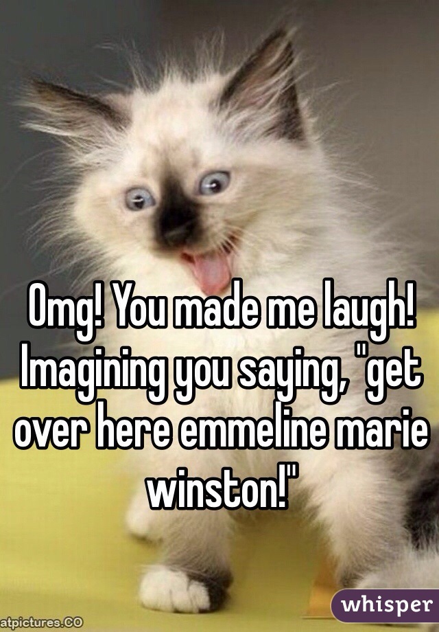 Omg! You made me laugh! Imagining you saying, "get over here emmeline marie winston!" 