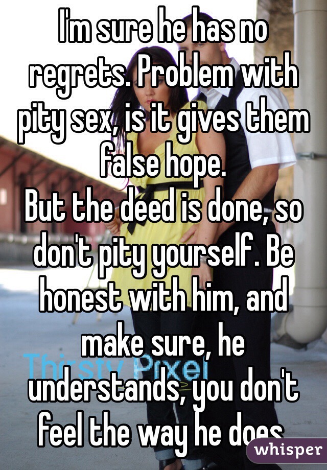 I'm sure he has no regrets. Problem with pity sex, is it gives them false hope.
But the deed is done, so don't pity yourself. Be honest with him, and make sure, he understands, you don't feel the way he does.
