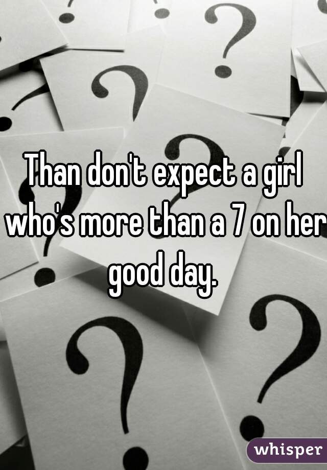 Than don't expect a girl who's more than a 7 on her good day. 