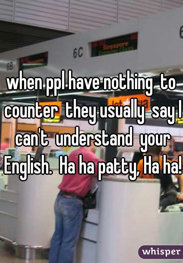 when ppl have nothing  to counter  they usually  say I can't  understand  your English.  Ha ha patty, Ha ha! 