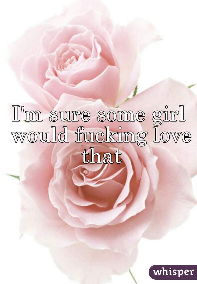 I'm sure some girl would fucking love that