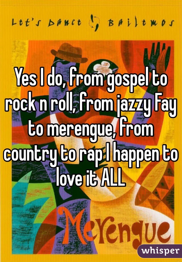 Yes I do, from gospel to rock n roll, from jazzy Fay to merengue, from country to rap I happen to love it ALL