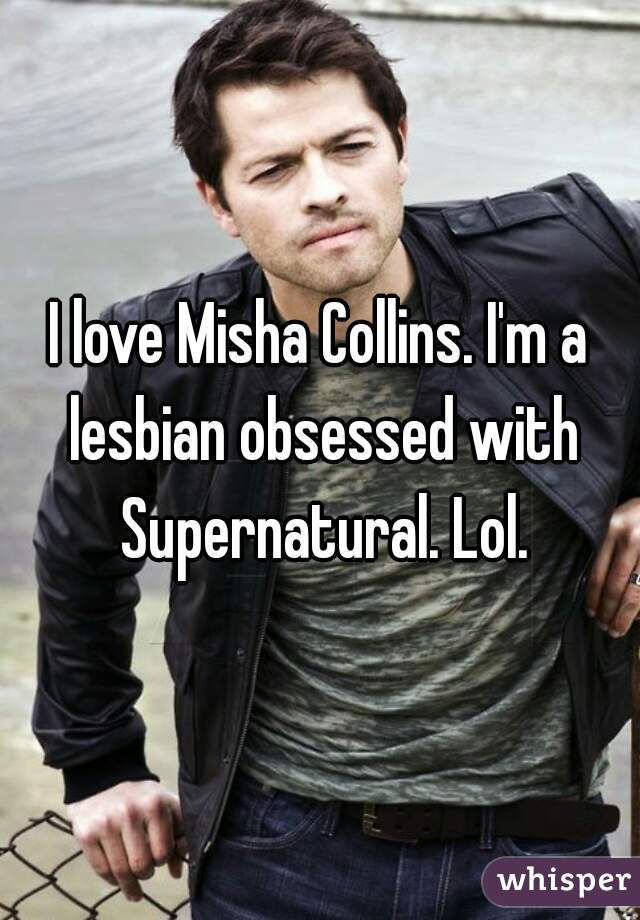 I love Misha Collins. I'm a lesbian obsessed with Supernatural. Lol.