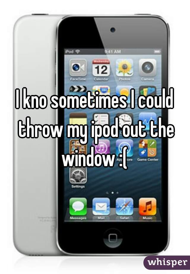 I kno sometimes I could throw my ipod out the window :( 