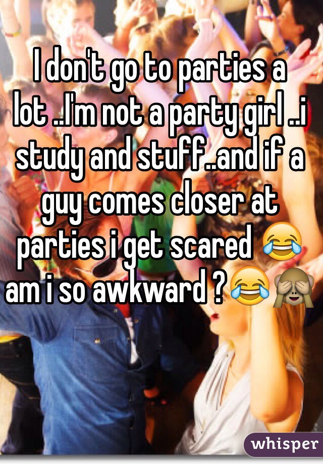 I don't go to parties a lot ..I'm not a party girl ..i study and stuff..and if a guy comes closer at parties i get scared 😂am i so awkward ?😂🙈