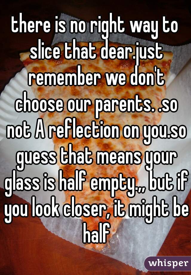 there is no right way to slice that dear.just remember we don't choose our parents. .so not A reflection on you.so guess that means your glass is half empty.,, but if you look closer, it might be half