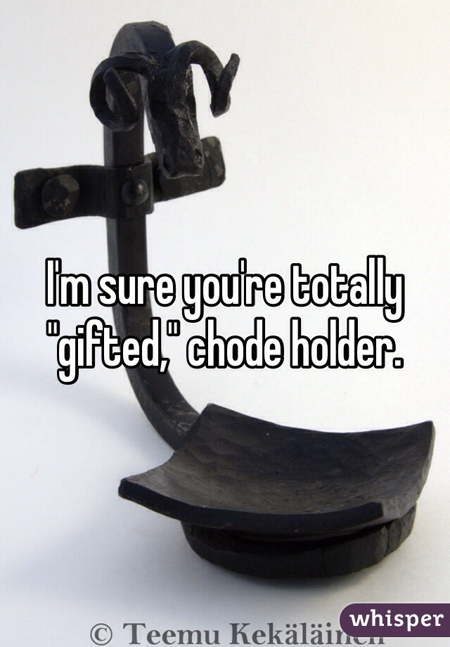 I'm sure you're totally "gifted," chode holder.