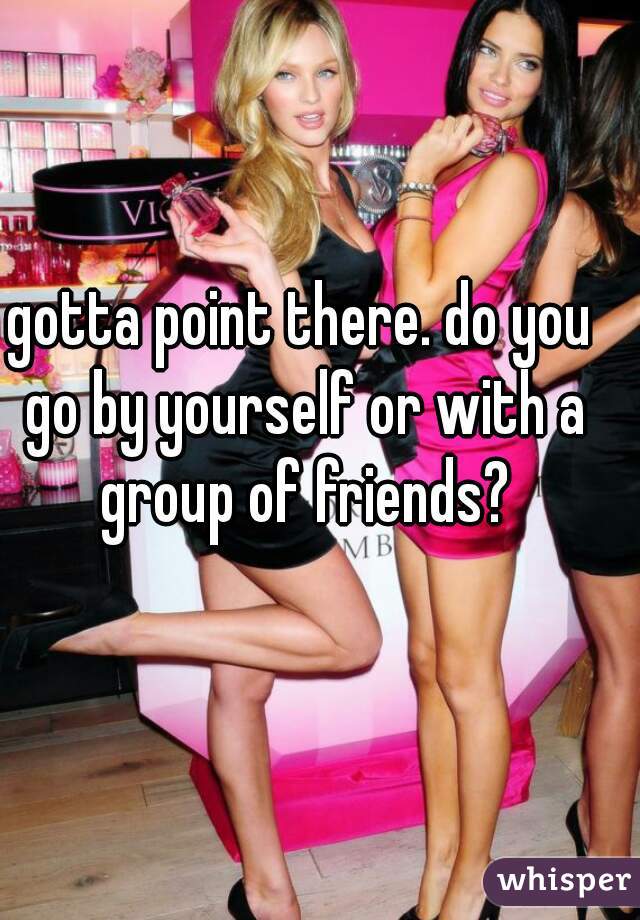 gotta point there. do you go by yourself or with a group of friends?