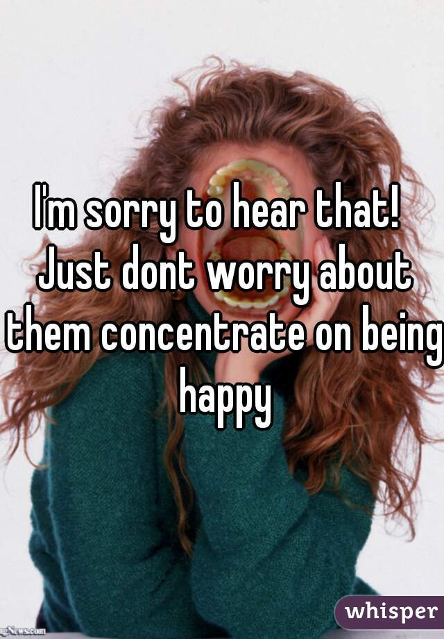 I'm sorry to hear that!  Just dont worry about them concentrate on being happy