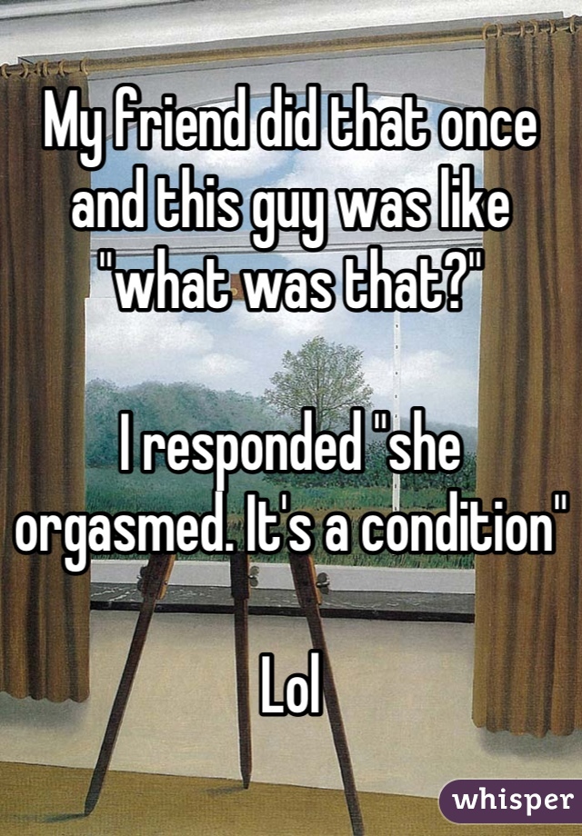 My friend did that once and this guy was like "what was that?"

I responded "she orgasmed. It's a condition"

Lol