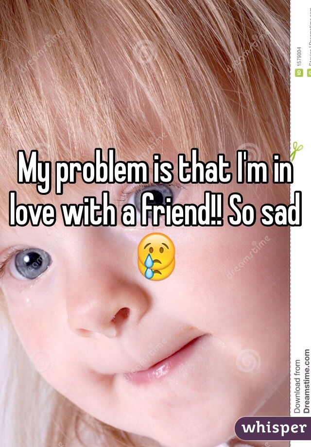 My problem is that I'm in love with a friend!! So sad 😢