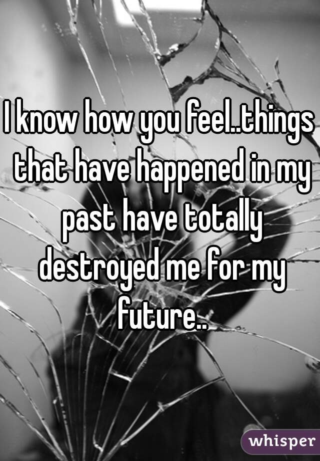 I know how you feel..things that have happened in my past have totally destroyed me for my future..