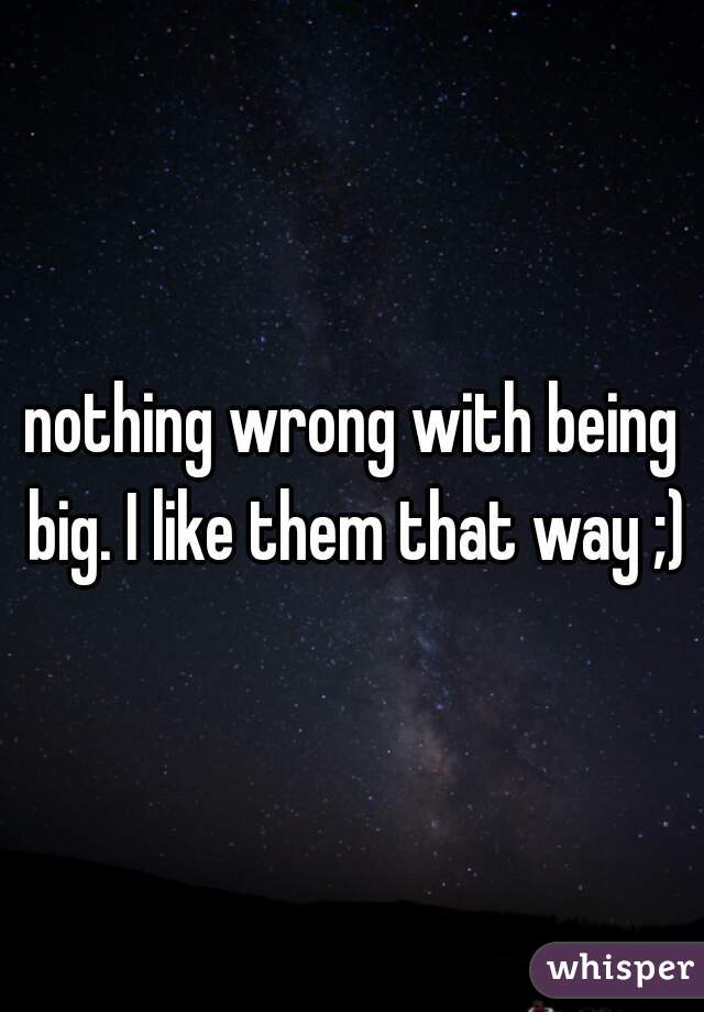 nothing wrong with being big. I like them that way ;)