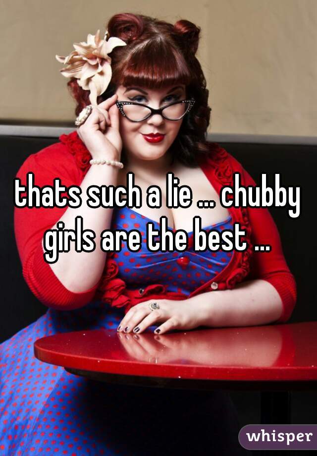 thats such a lie ... chubby girls are the best ... 
