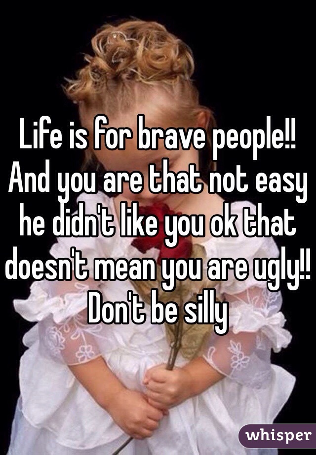 Life is for brave people!! 
And you are that not easy he didn't like you ok that doesn't mean you are ugly!! Don't be silly 