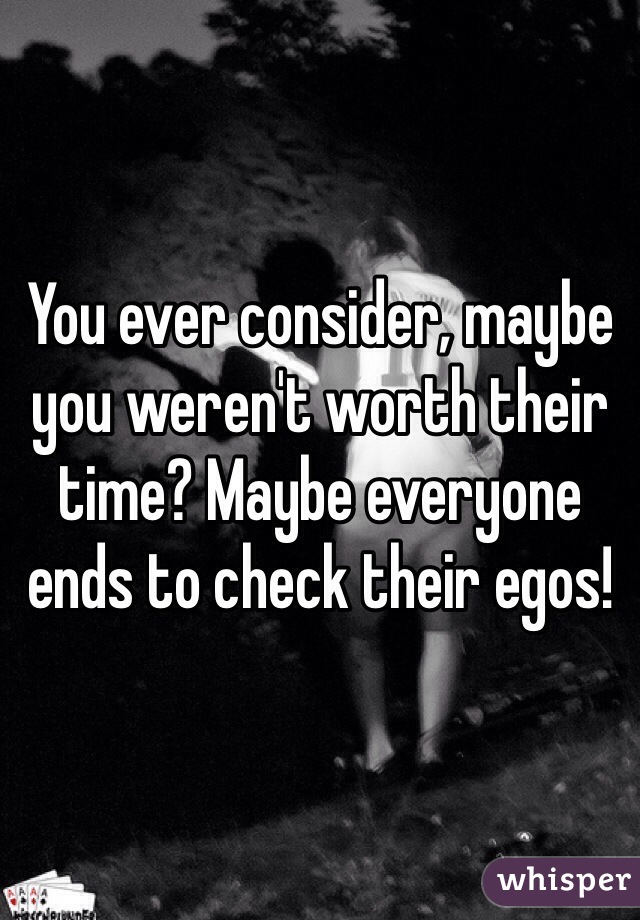 You ever consider, maybe you weren't worth their time? Maybe everyone ends to check their egos!