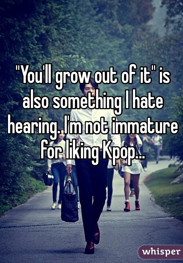 "You'll grow out of it" is also something I hate hearing. I'm not immature for liking Kpop...