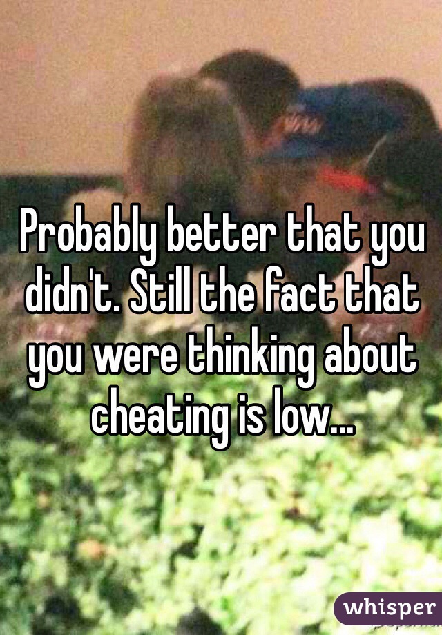 Probably better that you didn't. Still the fact that you were thinking about cheating is low...