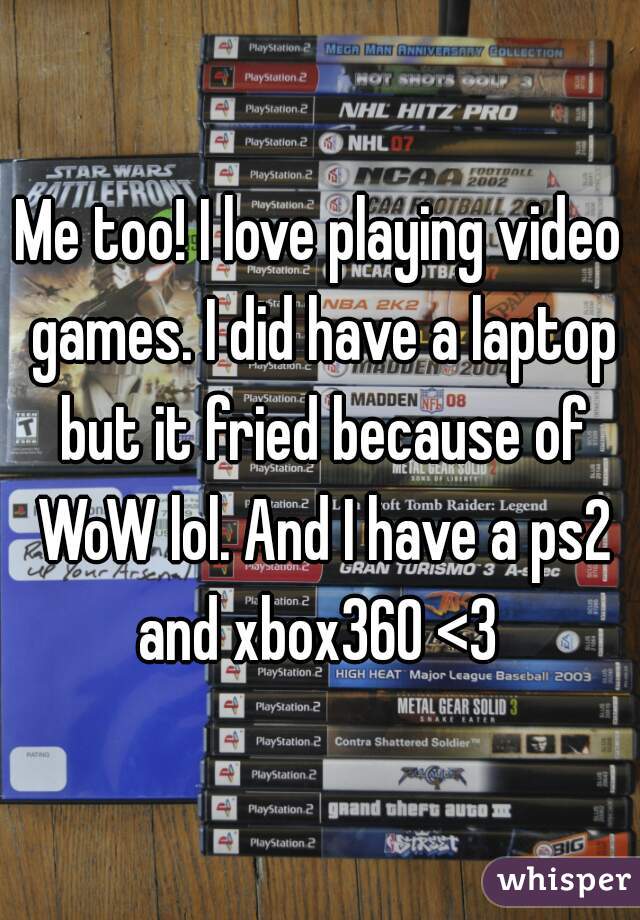 Me too! I love playing video games. I did have a laptop but it fried because of WoW lol. And I have a ps2 and xbox360 <3 