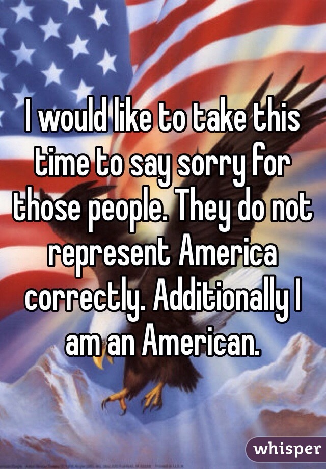 I would like to take this time to say sorry for those people. They do not represent America correctly. Additionally I am an American. 
