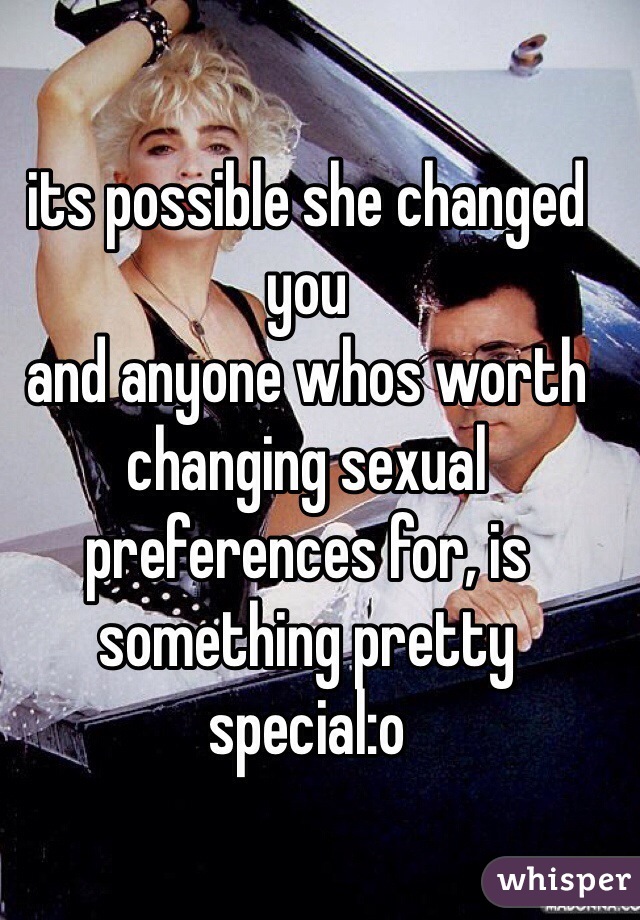 its possible she changed you
and anyone whos worth changing sexual preferences for, is something pretty special:o