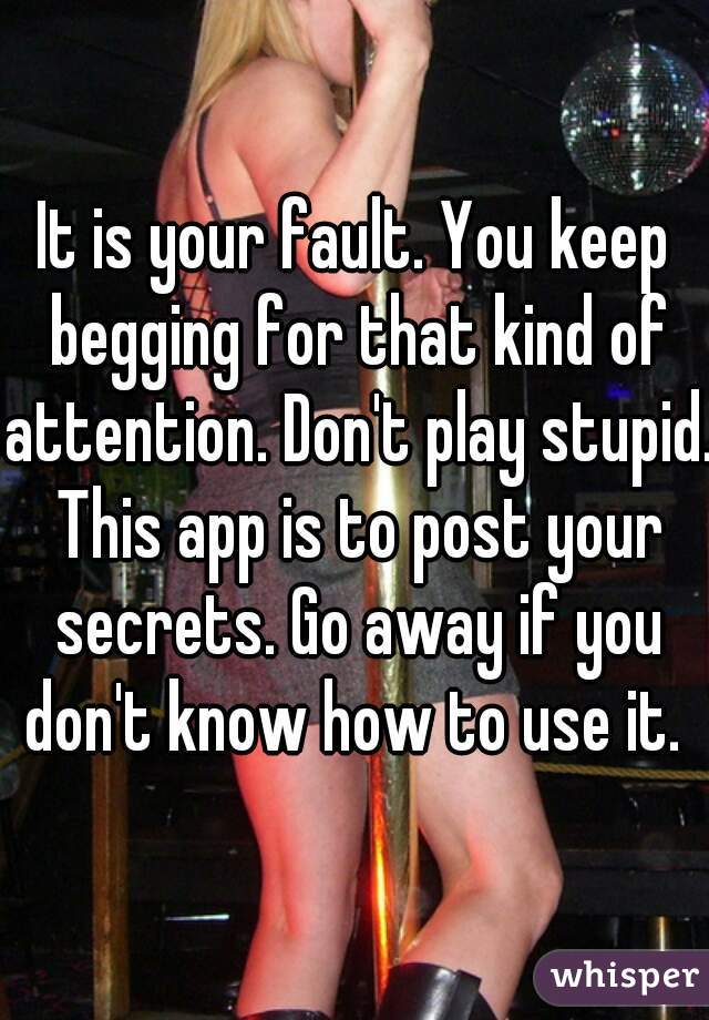 It is your fault. You keep begging for that kind of attention. Don't play stupid. This app is to post your secrets. Go away if you don't know how to use it. 