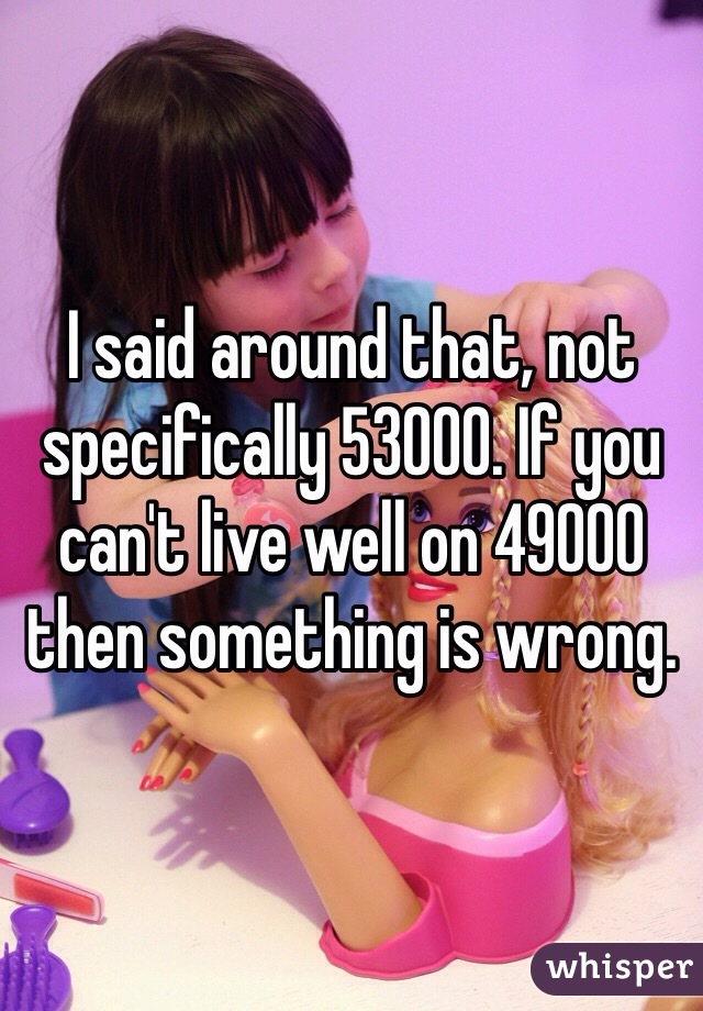 I said around that, not specifically 53000. If you can't live well on 49000 then something is wrong. 