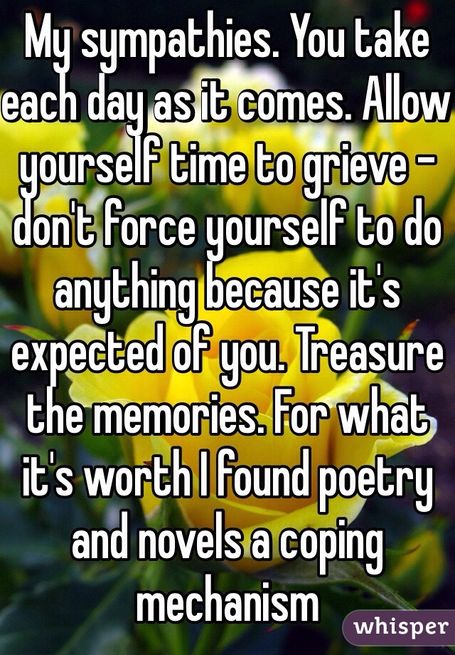 My sympathies. You take each day as it comes. Allow yourself time to grieve - don't force yourself to do anything because it's expected of you. Treasure the memories. For what it's worth I found poetry and novels a coping mechanism 