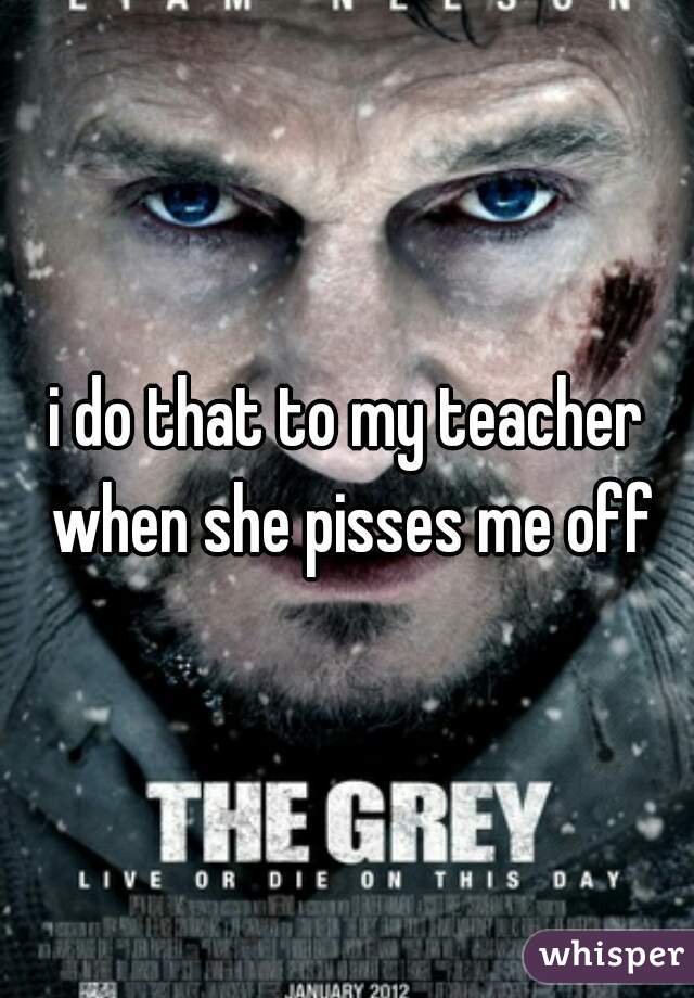 i do that to my teacher when she pisses me off