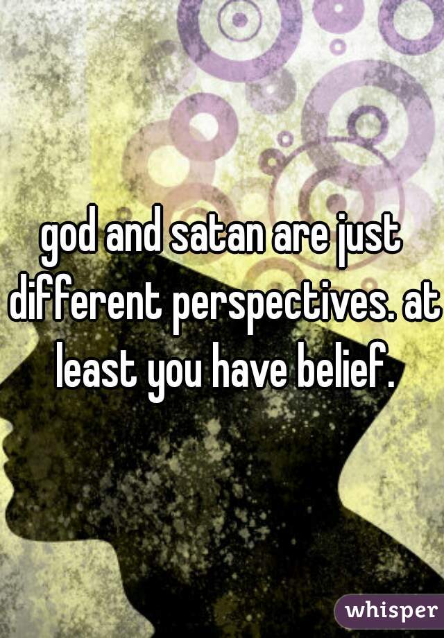 god and satan are just different perspectives. at least you have belief.