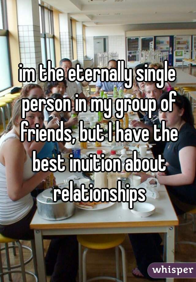 im the eternally single person in my group of friends, but I have the best inuition about relationships