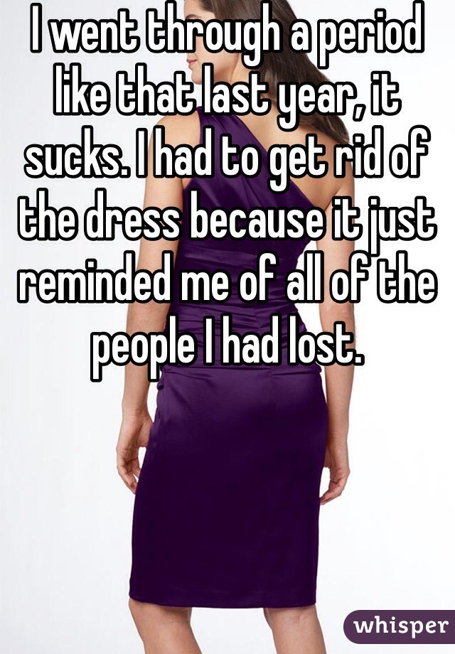 I went through a period like that last year, it sucks. I had to get rid of the dress because it just reminded me of all of the people I had lost. 