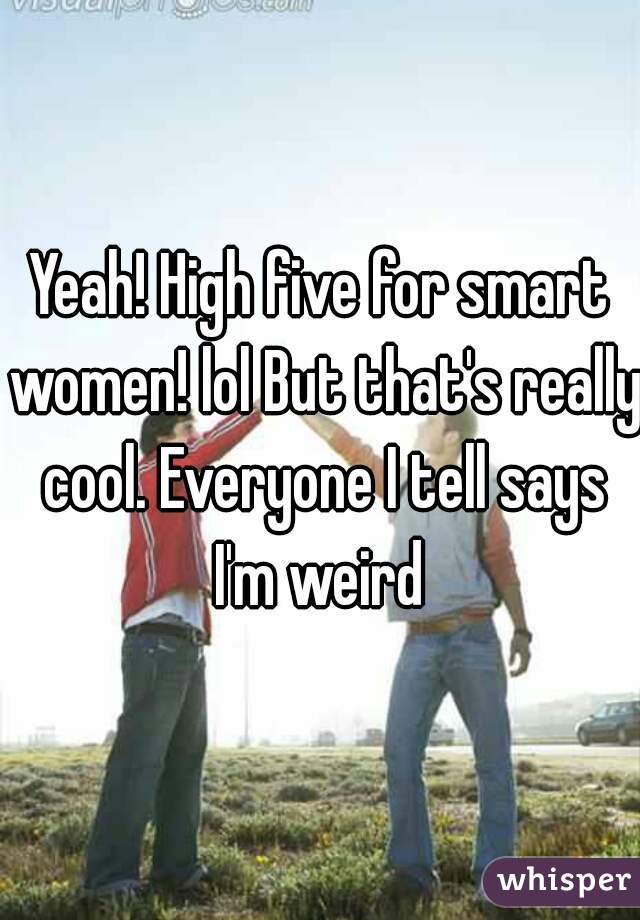 Yeah! High five for smart women! lol But that's really cool. Everyone I tell says I'm weird 