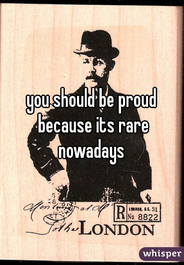 you should be proud because its rare nowadays 