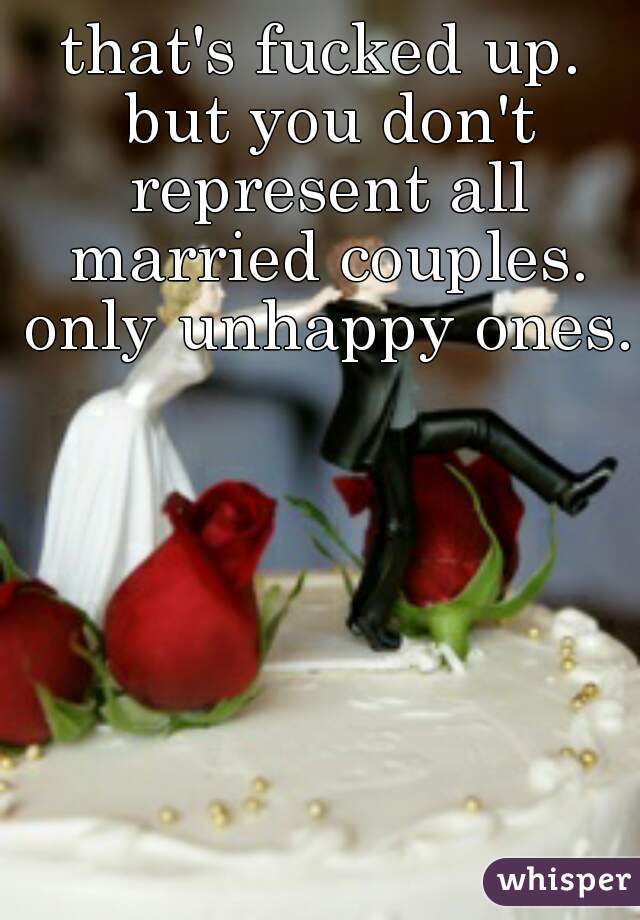 that's fucked up. but you don't represent all married couples. only unhappy ones.