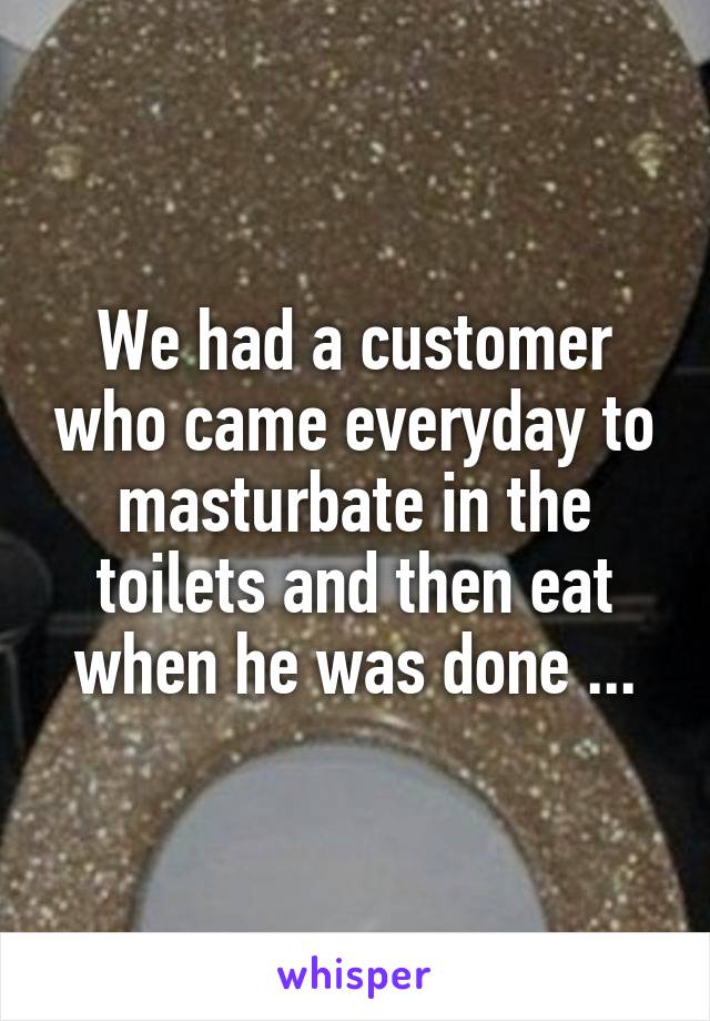 We had a customer who came everyday to masturbate in the toilets and then eat when he was done ...