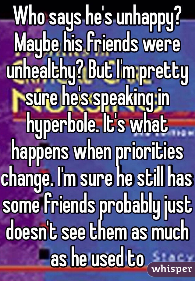 Who says he's unhappy? Maybe his friends were unhealthy? But I'm pretty sure he's speaking in hyperbole. It's what happens when priorities change. I'm sure he still has some friends probably just doesn't see them as much as he used to 