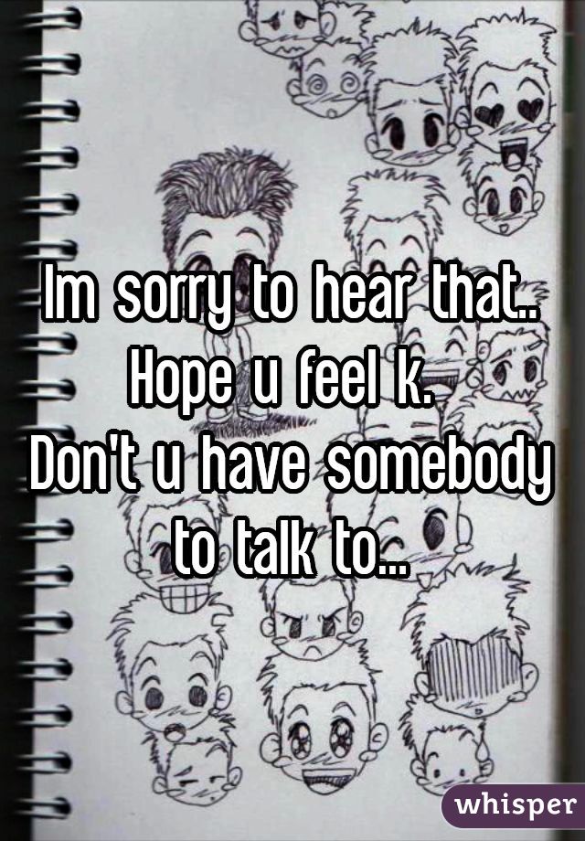 Im sorry to hear that..
Hope u feel k. 
Don't u have somebody to talk to...