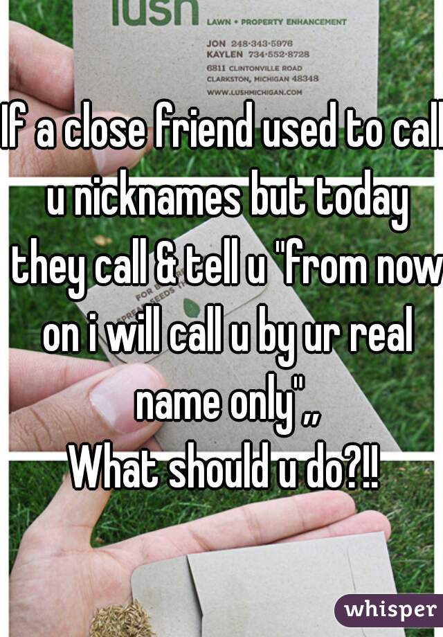 If a close friend used to call u nicknames but today they call & tell u "from now on i will call u by ur real name only",,
What should u do?!!