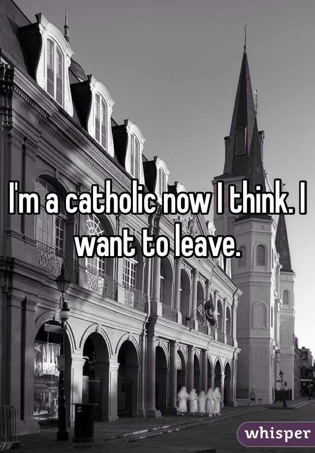 I'm a catholic now I think. I want to leave.