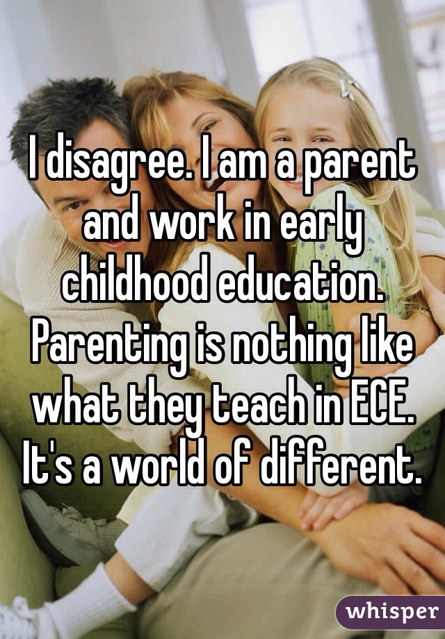 I disagree. I am a parent and work in early childhood education. Parenting is nothing like what they teach in ECE. It's a world of different.