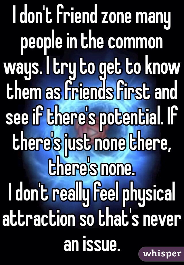I don't friend zone many people in the common ways. I try to get to know them as friends first and see if there's potential. If there's just none there, there's none.
I don't really feel physical attraction so that's never an issue.