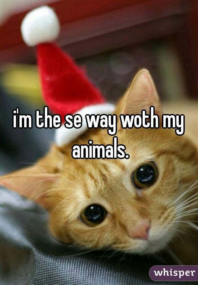 i'm the se way woth my animals.