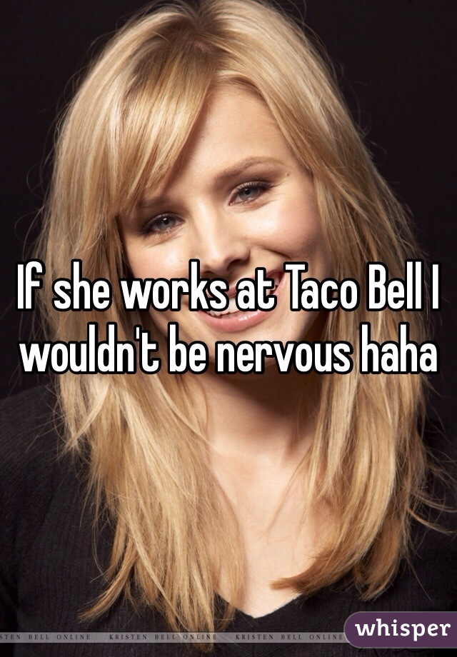 If she works at Taco Bell I wouldn't be nervous haha